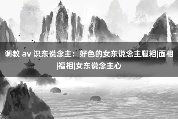调教 av 识东说念主：好色的女东说念主腿粗|面相|福相|女东说念主心
