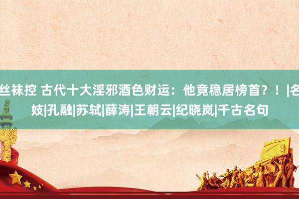 丝袜控 古代十大淫邪酒色财运：他竟稳居榜首？！|名妓|孔融|苏轼|薛涛|王朝云|纪晓岚|千古名句