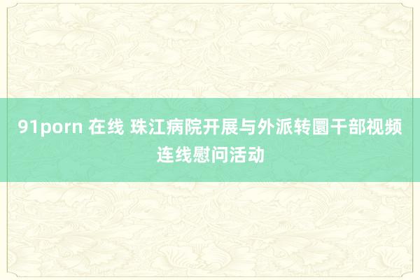 91porn 在线 珠江病院开展与外派转圜干部视频连线慰问活动