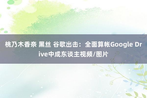桃乃木香奈 黑丝 谷歌出击：全面算帐Google Drive中成东谈主视频/图片