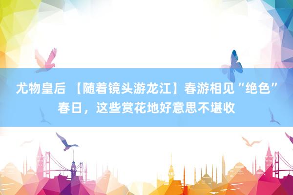 尤物皇后 【随着镜头游龙江】春游相见“绝色”春日，这些赏花地好意思不堪收