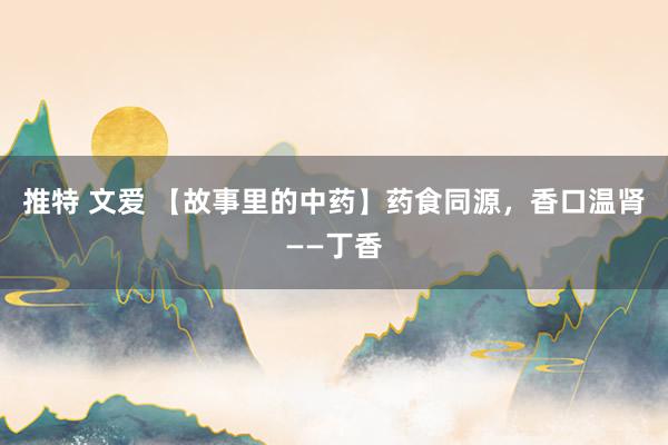 推特 文爱 【故事里的中药】药食同源，香口温肾——丁香