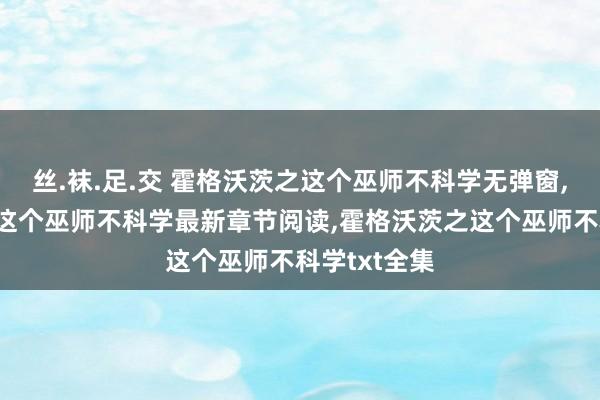 丝.袜.足.交 霍格沃茨之这个巫师不科学无弹窗，霍格沃茨之这个巫师不科学最新章节阅读，霍格沃茨之这个巫师不科学txt全集