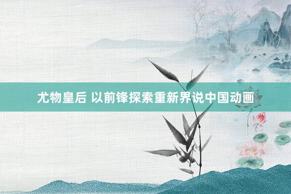尤物皇后 以前锋探索重新界说中国动画