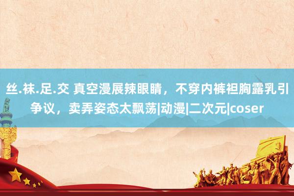 丝.袜.足.交 真空漫展辣眼睛，不穿内裤袒胸露乳引争议，卖弄姿态太飘荡|动漫|二次元|coser