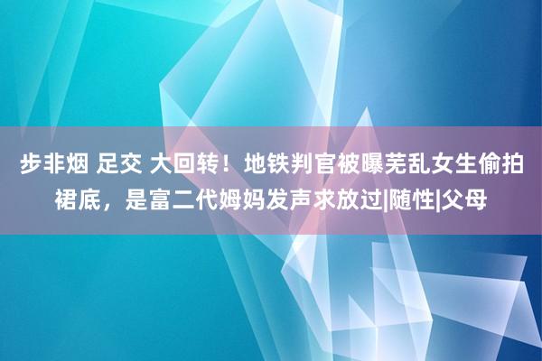 步非烟 足交 大回转！地铁判官被曝芜乱女生偷拍裙底，是富二代姆妈发声求放过|随性|父母