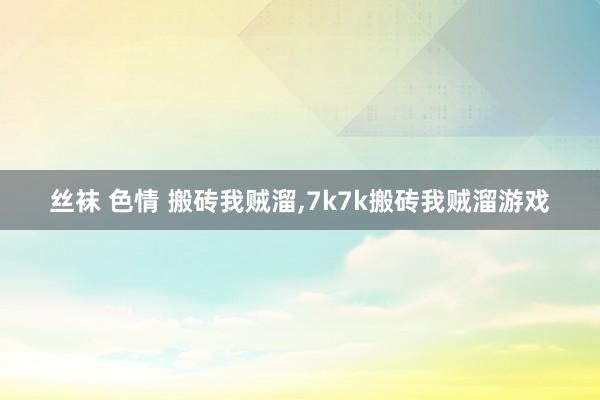 丝袜 色情 搬砖我贼溜，7k7k搬砖我贼溜游戏