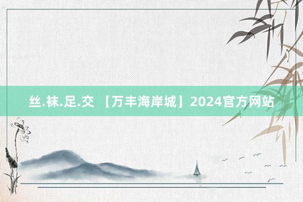 丝.袜.足.交 【万丰海岸城】2024官方网站