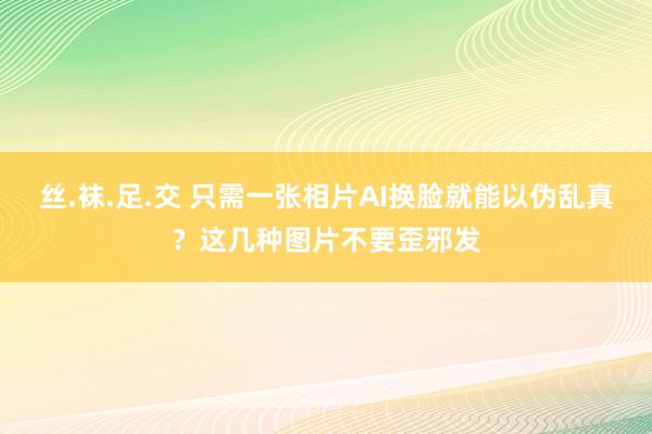 丝.袜.足.交 只需一张相片AI换脸就能以伪乱真？这几种图片不要歪邪发