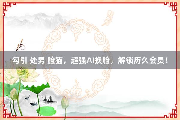 勾引 处男 脸猫，超强AI换脸，解锁历久会员！