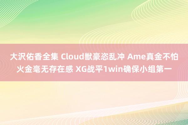 大沢佑香全集 Cloud獣豪恣乱冲 Ame真金不怕火金毫无存在感 XG战平1win确保小组第一