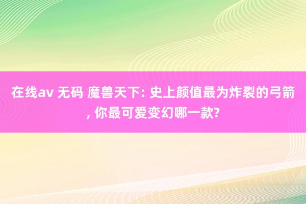 在线av 无码 魔兽天下: 史上颜值最为炸裂的弓箭， 你最可爱变幻哪一款?