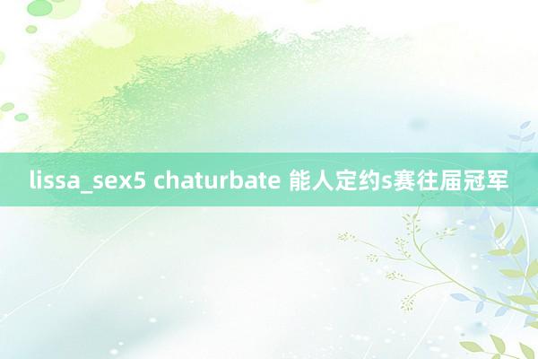 lissa_sex5 chaturbate 能人定约s赛往届冠军