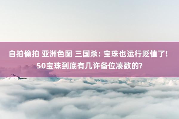 自拍偷拍 亚洲色图 三国杀: 宝珠也运行贬值了! 50宝珠到底有几许备位凑数的?