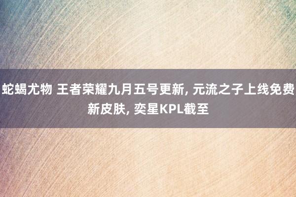 蛇蝎尤物 王者荣耀九月五号更新， 元流之子上线免费新皮肤， 奕星KPL截至