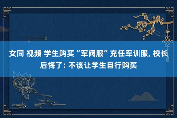 女同 视频 学生购买“军阀服”充任军训服， 校长后悔了: 不该让学生自行购买