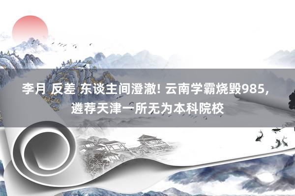 李月 反差 东谈主间澄澈! 云南学霸烧毁985， 遴荐天津一所无为本科院校
