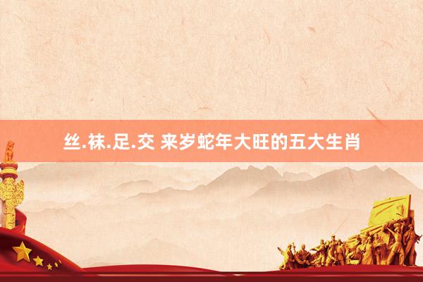 丝.袜.足.交 来岁蛇年大旺的五大生肖