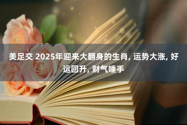 美足交 2025年迎来大翻身的生肖， 运势大涨， 好运回升， 财气唾手