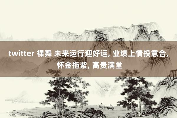 twitter 裸舞 未来运行迎好运， 业绩上情投意合， 怀金拖紫， 高贵满堂