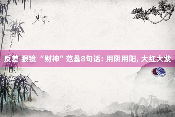 反差 眼镜 “财神”范蠡8句话: 用阴用阳， 大红大紫