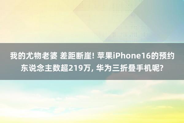 我的尤物老婆 差距断崖! 苹果iPhone16的预约东说念主数超219万， 华为三折叠手机呢?