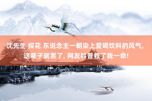 沈先生 探花 东说念主一朝染上爱喝饮料的风气， 这辈子就罢了， 网友科普救了我一命!