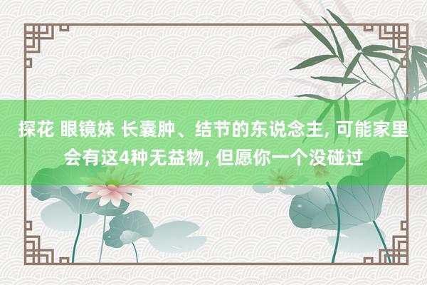探花 眼镜妹 长囊肿、结节的东说念主， 可能家里会有这4种无益物， 但愿你一个没碰过
