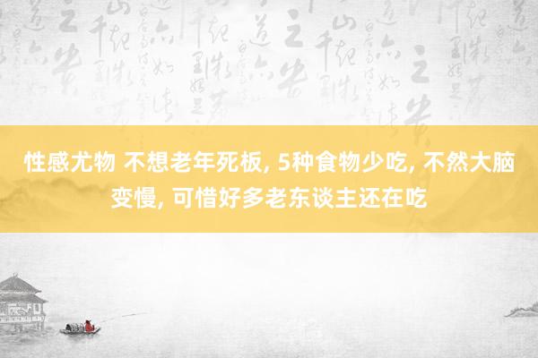 性感尤物 不想老年死板， 5种食物少吃， 不然大脑变慢， 可惜好多老东谈主还在吃