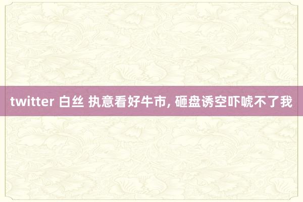 twitter 白丝 执意看好牛市， 砸盘诱空吓唬不了我