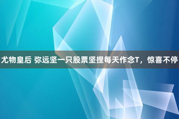 尤物皇后 弥远坚一只股票坚捏每天作念T，惊喜不停