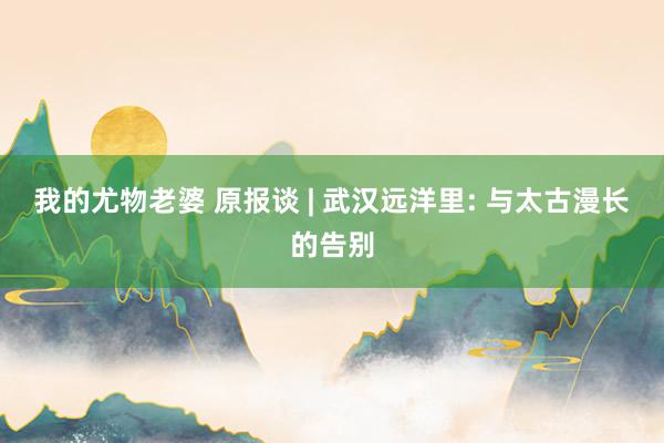 我的尤物老婆 原报谈 | 武汉远洋里: 与太古漫长的告别