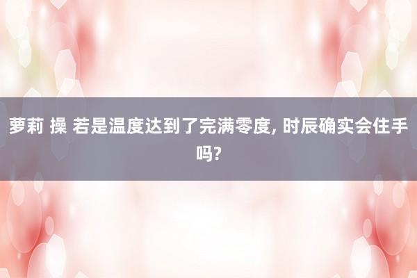 萝莉 操 若是温度达到了完满零度， 时辰确实会住手吗?