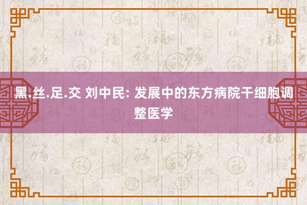 黑.丝.足.交 刘中民: 发展中的东方病院干细胞调整医学