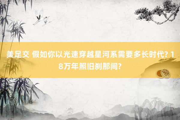 美足交 假如你以光速穿越星河系需要多长时代? 18万年照旧刹那间?