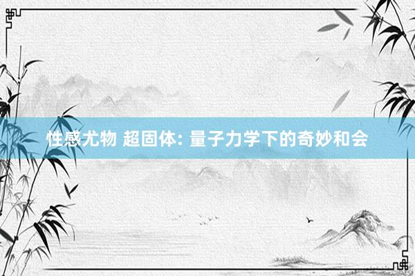 性感尤物 超固体: 量子力学下的奇妙和会