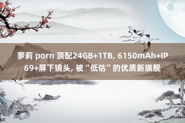 萝莉 porn 顶配24GB+1TB， 6150mAh+IP69+屏下镜头， 被“低估”的优质新旗舰