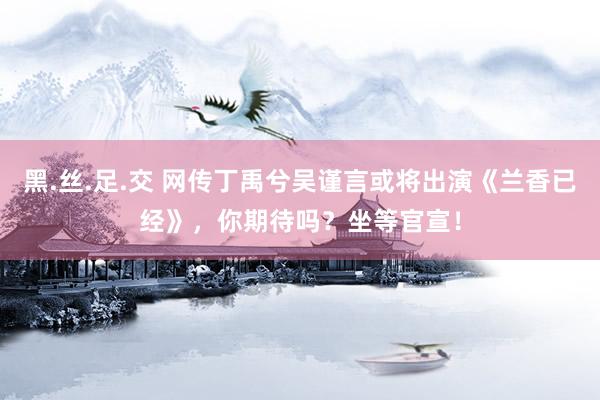黑.丝.足.交 网传丁禹兮吴谨言或将出演《兰香已经》，你期待吗？坐等官宣！