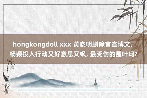 hongkongdoll xxx 黄晓明删除官宣博文， 杨颖投入行动又好意思又飒， 最受伤的是叶珂?