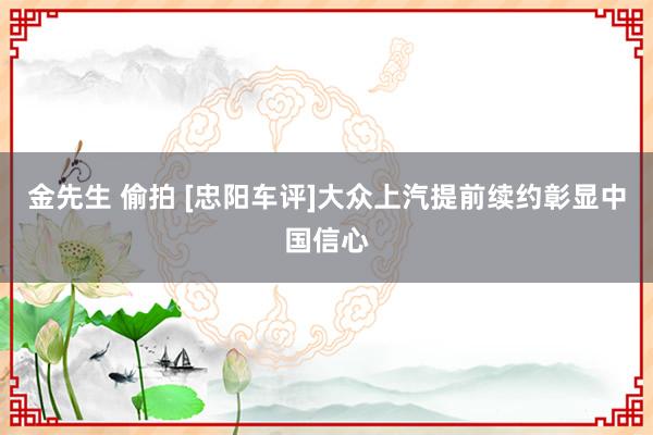 金先生 偷拍 [忠阳车评]大众上汽提前续约彰显中国信心