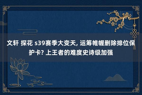 文轩 探花 s39赛季大变天， 运筹帷幄删除排位保护卡? 上王者的难度史诗级加强
