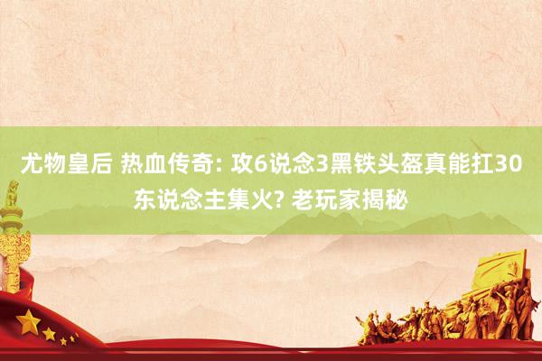 尤物皇后 热血传奇: 攻6说念3黑铁头盔真能扛30东说念主集火? 老玩家揭秘
