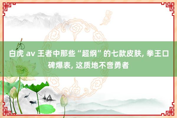 白虎 av 王者中那些“超纲”的七款皮肤， 拳王口碑爆表， 这质地不啻勇者