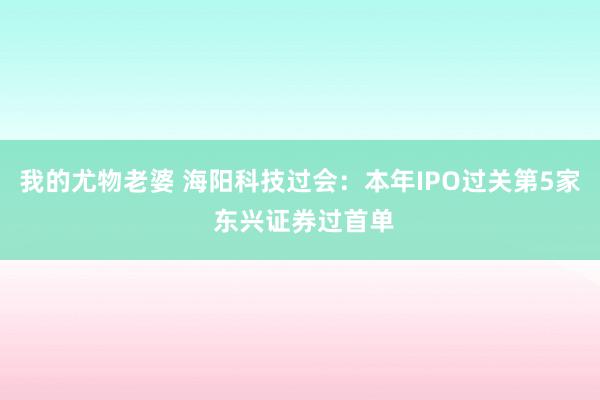 我的尤物老婆 海阳科技过会：本年IPO过关第5家 东兴证券过首单