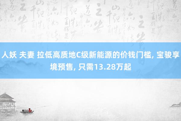 人妖 夫妻 拉低高质地C级新能源的价钱门槛， 宝骏享境预售， 只需13.28万起
