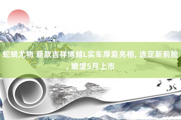 蛇蝎尤物 新款吉祥博越L实车厚爱亮相， 选定新前脸， 瞻望5月上市