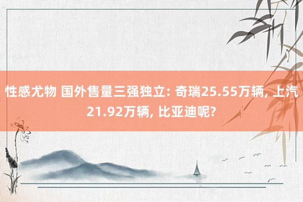 性感尤物 国外售量三强独立: 奇瑞25.55万辆， 上汽21.92万辆， 比亚迪呢?