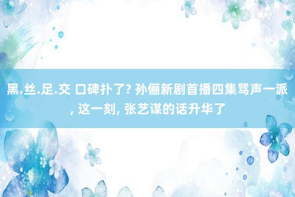 黑.丝.足.交 口碑扑了? 孙俪新剧首播四集骂声一派， 这一刻， 张艺谋的话升华了