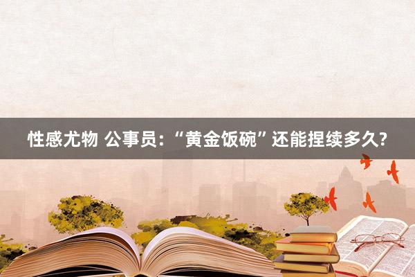 性感尤物 公事员: “黄金饭碗”还能捏续多久?