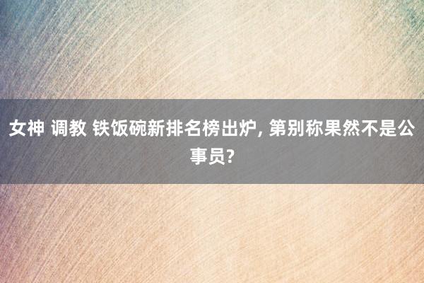 女神 调教 铁饭碗新排名榜出炉， 第别称果然不是公事员?